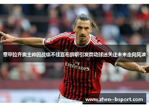 意甲拉齐奥主帅因战绩不佳宣布辞职引发震动球迷关注未来走向风波 意甲拉齐奥主帅因战绩不佳宣布辞职引发震动球迷关注未来走向风波