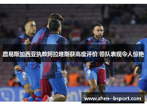 路易斯加西亚执教阿拉维斯获高度评价 带队表现令人惊艳