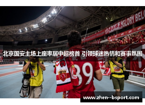北京国安主场上座率居中超榜首 引领球迷热情和赛事氛围 北京国安主场上座率居中超榜首 引领球迷热情和赛事氛围