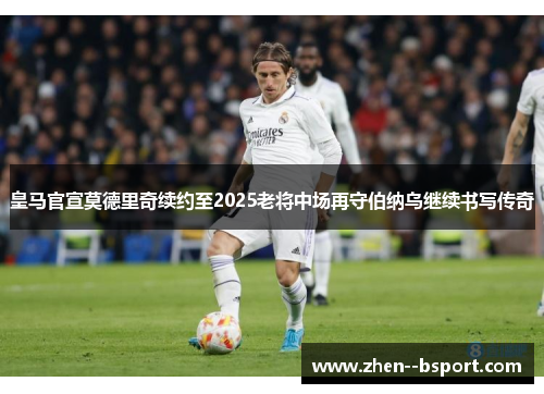 皇马官宣莫德里奇续约至2025老将中场再守伯纳乌继续书写传奇
