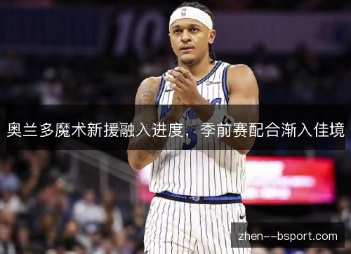 奥兰多魔术新援融入进度,季前赛配合渐入佳境 奥兰多魔术新援融入进度,季前赛配合渐入佳境