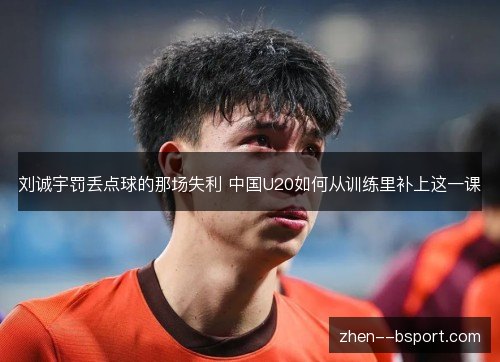 刘诚宇罚丢点球的那场失利 中国U20如何从训练里补上这一课